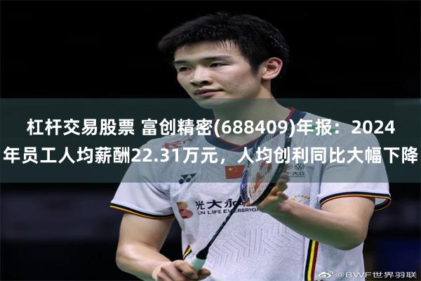 杠杆交易股票 富创精密(688409)年报：2024年员工人均薪酬22.31万元，人均创利同比大幅下降