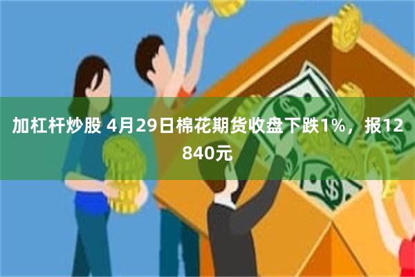 加杠杆炒股 4月29日棉花期货收盘下跌1%，报12840元