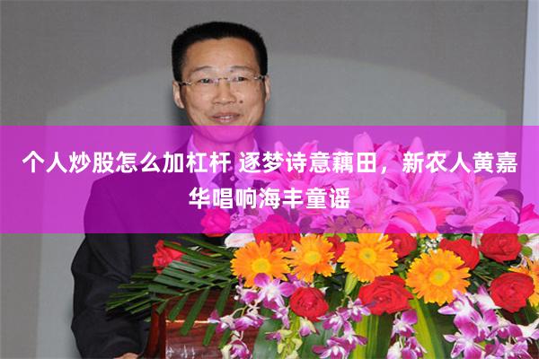 个人炒股怎么加杠杆 逐梦诗意藕田，新农人黄嘉华唱响海丰童谣