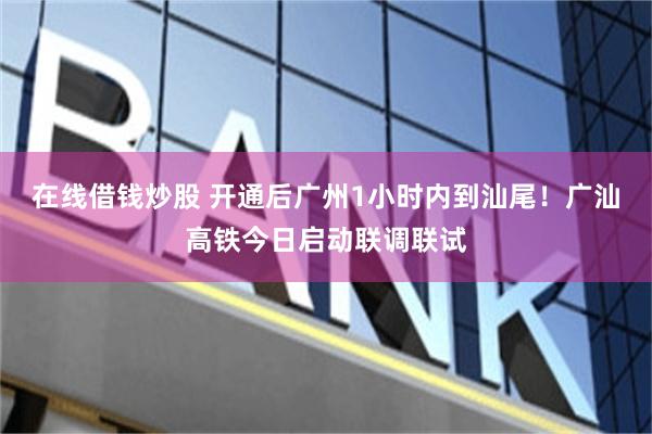 在线借钱炒股 开通后广州1小时内到汕尾！广汕高铁今日启动联调联试