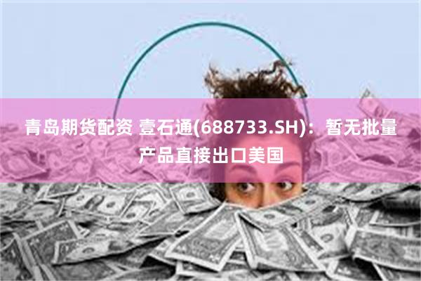 青岛期货配资 壹石通(688733.SH)：暂无批量产品直接出口美国