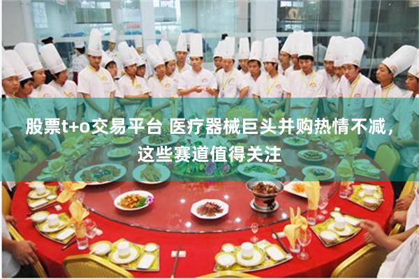 股票t+o交易平台 医疗器械巨头并购热情不减，这些赛道值得关注