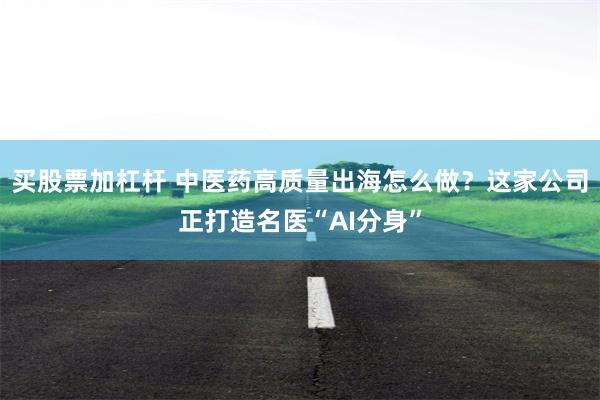 买股票加杠杆 中医药高质量出海怎么做？这家公司正打造名医“AI分身”