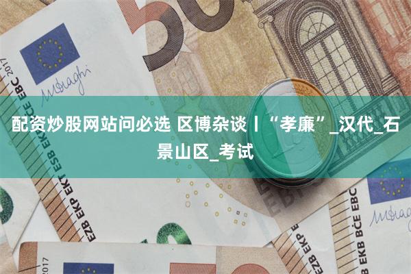 配资炒股网站问必选 区博杂谈丨“孝廉”_汉代_石景山区_考试