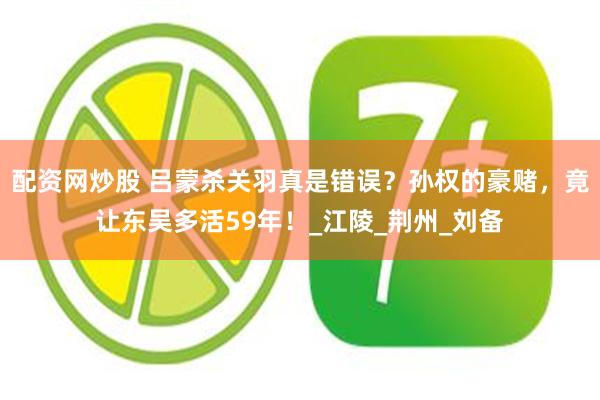 配资网炒股 吕蒙杀关羽真是错误？孙权的豪赌，竟让东吴多活59年！_江陵_荆州_刘备