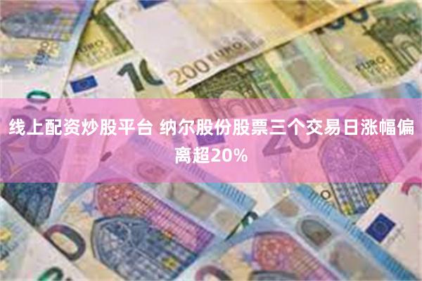 线上配资炒股平台 纳尔股份股票三个交易日涨幅偏离超20%