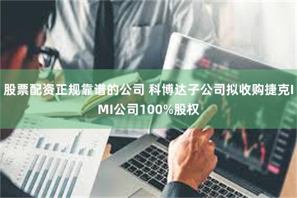 股票配资正规靠谱的公司 科博达子公司拟收购捷克IMI公司100%股权