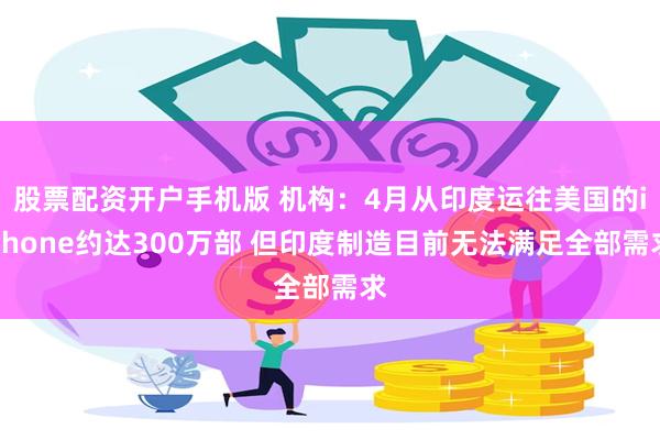 股票配资开户手机版 机构：4月从印度运往美国的iPhone约达300万部 但印度制造目前无法满足全部需求