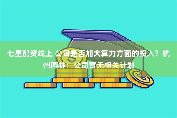 七星配资线上 公司是否加大算力方面的投入？杭州园林：公司暂无相关计划