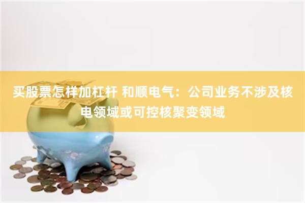买股票怎样加杠杆 和顺电气：公司业务不涉及核电领域或可控核聚变领域