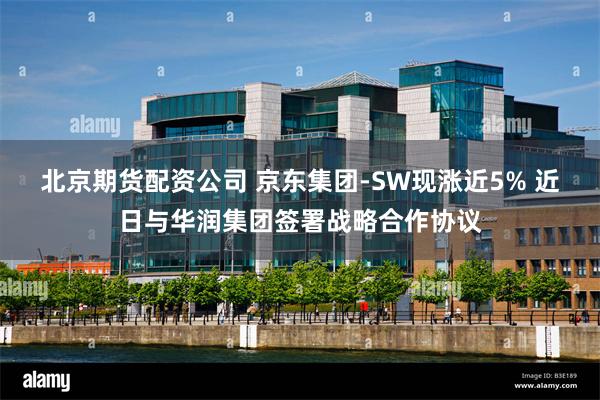 北京期货配资公司 京东集团-SW现涨近5% 近日与华润集团签署战略合作协议