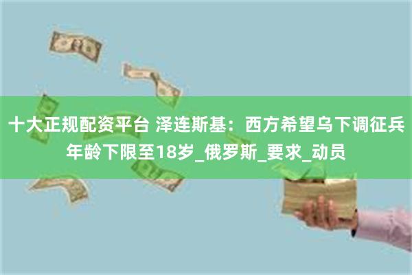 十大正规配资平台 泽连斯基：西方希望乌下调征兵年龄下限至18岁_俄罗斯_要求_动员