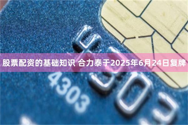 股票配资的基础知识 合力泰于2025年6月24日复牌