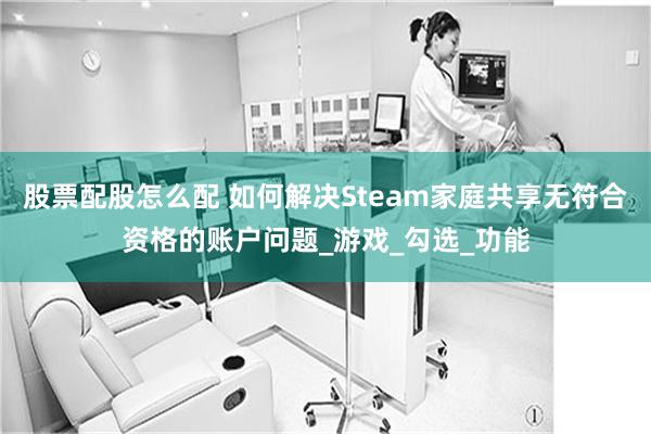 股票配股怎么配 如何解决Steam家庭共享无符合资格的账户问题_游戏_勾选_功能