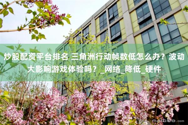 炒股配资平台排名 三角洲行动帧数低怎么办？波动大影响游戏体验吗？_网络_降低_硬件