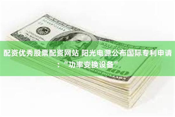 配资优秀股票配资网站 阳光电源公布国际专利申请: “功率变换设备”
