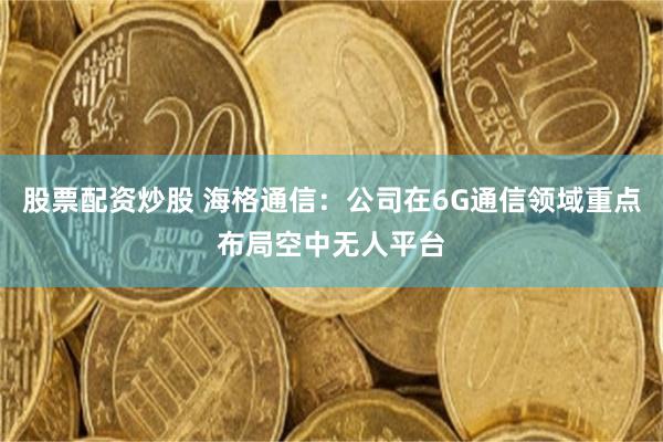 股票配资炒股 海格通信：公司在6G通信领域重点布局空中无人平台
