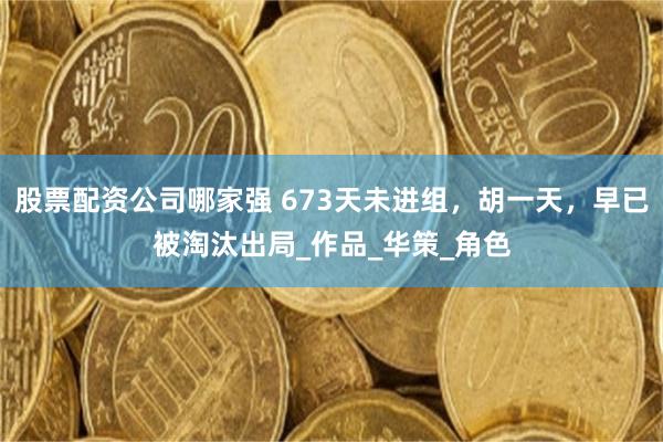 股票配资公司哪家强 673天未进组，胡一天，早已被淘汰出局_作品_华策_角色