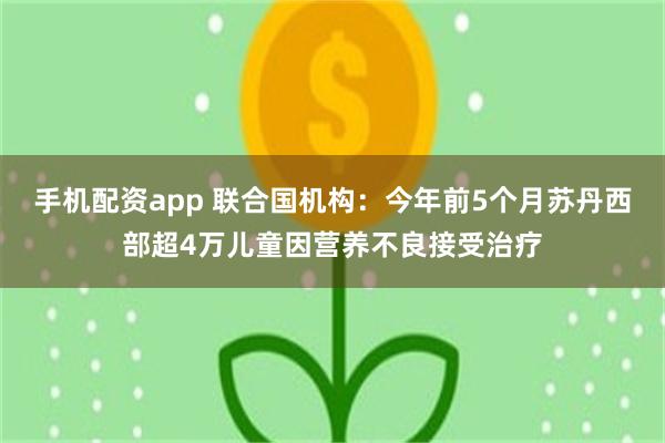 手机配资app 联合国机构：今年前5个月苏丹西部超4万儿童因营养不良接受治疗