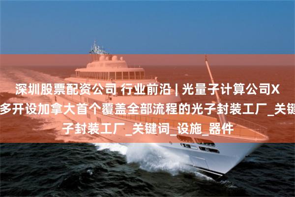 深圳股票配资公司 行业前沿 | 光量子计算公司Xanadu在多伦多开设加拿大首个覆盖全部流程的光子封装工厂_关键词_设施_器件