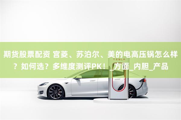 期货股票配资 宫菱、苏泊尔、美的电高压锅怎么样？如何选？多维度测评PK！_方面_内胆_产品