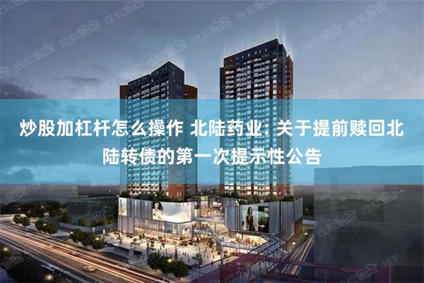 炒股加杠杆怎么操作 北陆药业: 关于提前赎回北陆转债的第一次提示性公告