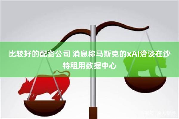 比较好的配资公司 消息称马斯克的xAI洽谈在沙特租用数据中心