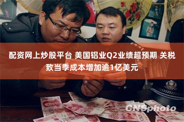 配资网上炒股平台 美国铝业Q2业绩超预期 关税致当季成本增加逾1亿美元