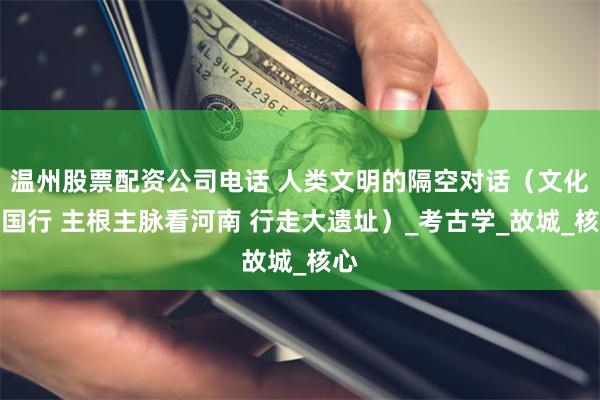 温州股票配资公司电话 人类文明的隔空对话（文化中国行 主根主脉看河南 行走大遗址）_考古学_故城_核心
