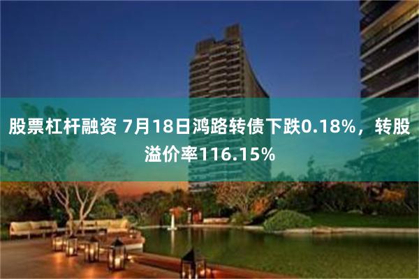 股票杠杆融资 7月18日鸿路转债下跌0.18%，转股溢价率116.15%
