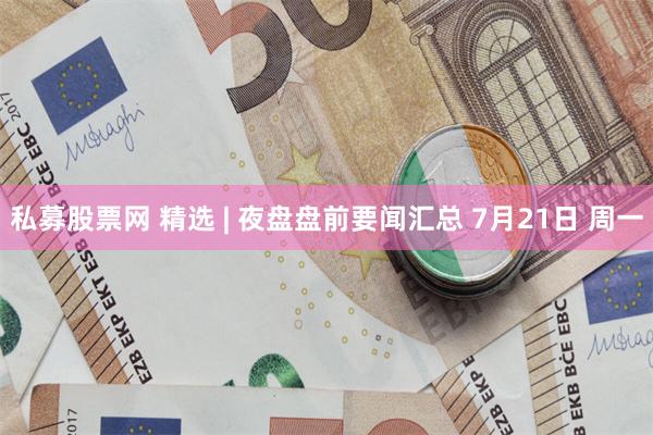 私募股票网 精选 | 夜盘盘前要闻汇总 7月21日 周一