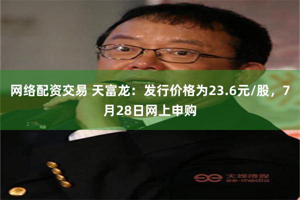 网络配资交易 天富龙：发行价格为23.6元/股，7月28日网上申购