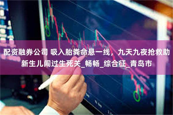配资融券公司 吸入胎粪命悬一线，九天九夜抢救助新生儿闯过生死关_畅畅_综合征_青岛市