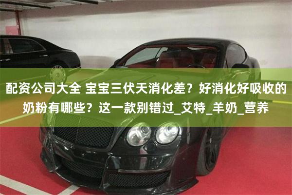 配资公司大全 宝宝三伏天消化差？好消化好吸收的奶粉有哪些？这一款别错过_艾特_羊奶_营养