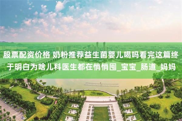 股票配资价格 奶粉推荐益生菌婴儿喝吗看完这篇终于明白为啥儿科医生都在悄悄囤_宝宝_肠道_妈妈