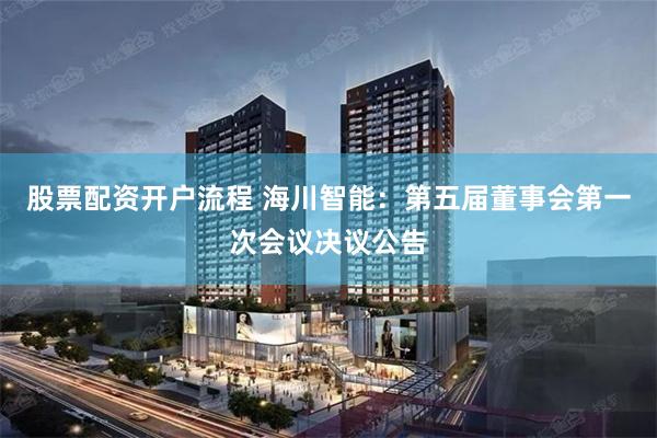 股票配资开户流程 海川智能：第五届董事会第一次会议决议公告