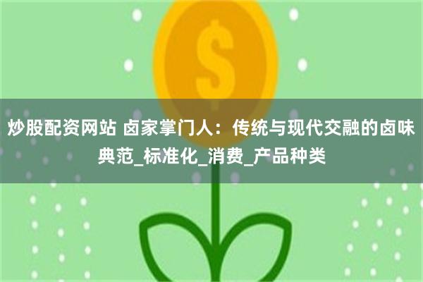 炒股配资网站 卤家掌门人：传统与现代交融的卤味典范_标准化_消费_产品种类
