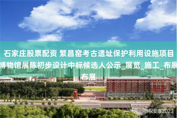 石家庄股票配资 繁昌窑考古遗址保护利用设施项目博物馆展陈初步设计中标候选人公示_展览_施工_布展
