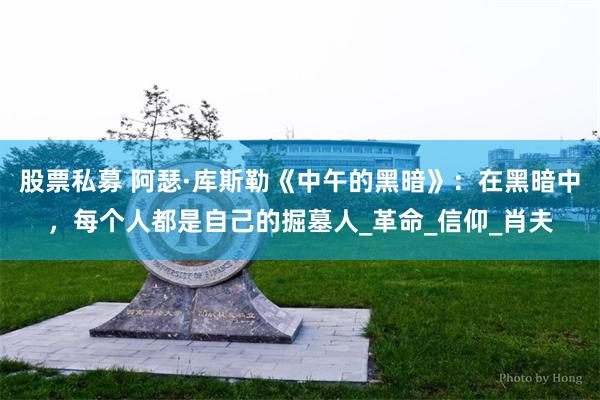 股票私募 阿瑟·库斯勒《中午的黑暗》：在黑暗中，每个人都是自己的掘墓人_革命_信仰_肖夫