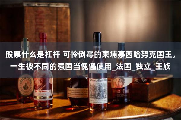 股票什么是杠杆 可怜倒霉的柬埔寨西哈努克国王，一生被不同的强国当傀儡使用_法国_独立_王族