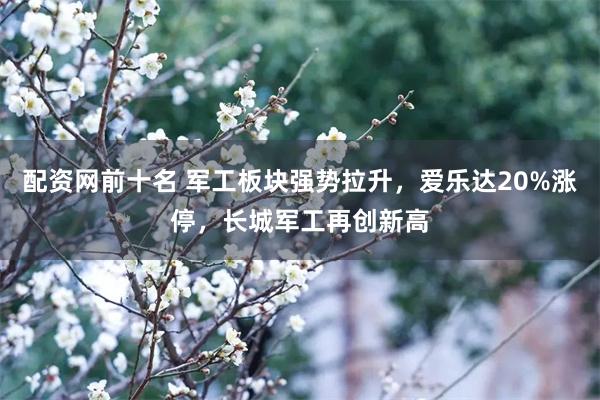 配资网前十名 军工板块强势拉升，爱乐达20%涨停，长城军工再创新高