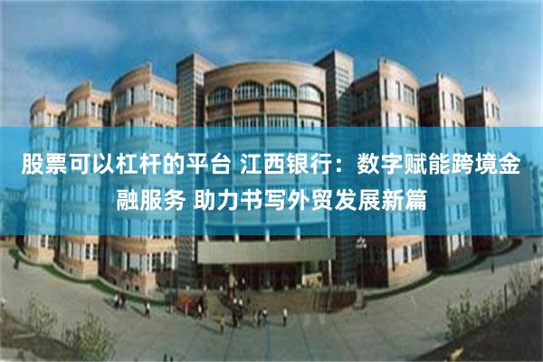 股票可以杠杆的平台 江西银行：数字赋能跨境金融服务 助力书写外贸发展新篇