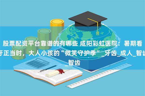 股票配资平台靠谱的有哪些 咸阳彩虹医院：暑期看牙正当时，大人小孩的“微笑守护季”_牙齿_成人_智齿
