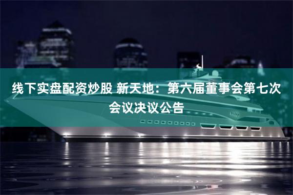线下实盘配资炒股 新天地：第六届董事会第七次会议决议公告