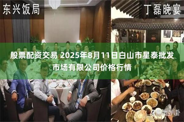 股票配资交易 2025年8月11日白山市星泰批发市场有限公司价格行情