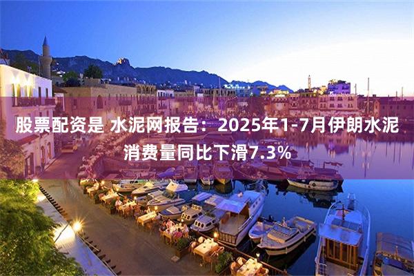 股票配资是 水泥网报告：2025年1-7月伊朗水泥消费量同比下滑7.3%