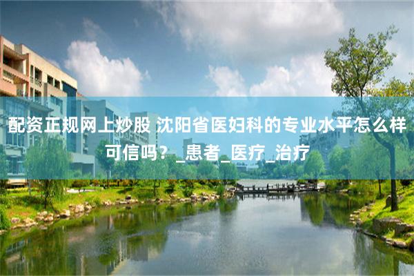 配资正规网上炒股 沈阳省医妇科的专业水平怎么样可信吗？_患者_医疗_治疗