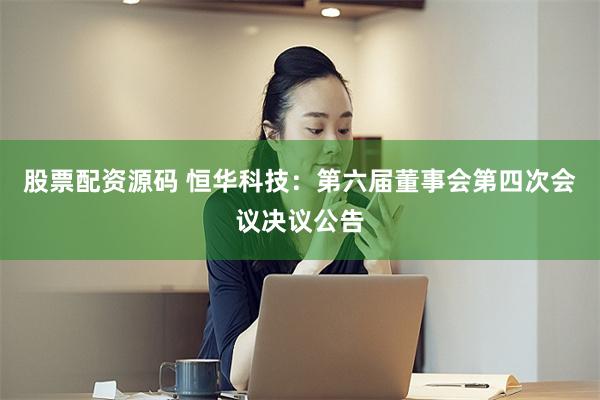 股票配资源码 恒华科技：第六届董事会第四次会议决议公告