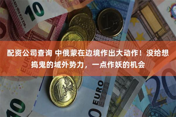 配资公司查询 中俄蒙在边境作出大动作！没给想捣鬼的域外势力，一点作妖的机会