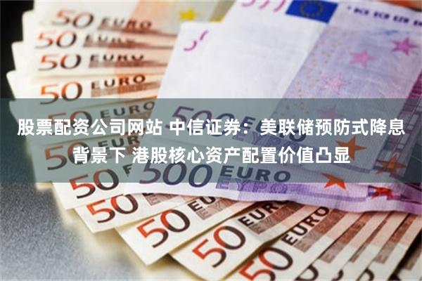 股票配资公司网站 中信证券：美联储预防式降息背景下 港股核心资产配置价值凸显